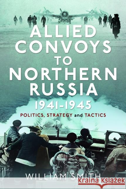 Allied Convoys to Northern Russia, 1941–1945: Politics, Strategy and Tactics William Smith 9781399054737 Pen & Sword Books Ltd