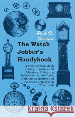 The Watch Jobber's Handybook - A Practical Manual on Cleaning, Repairing and Adjusting: Embracing Information on the Tools, Materials Appliances and P Hasluck, Paul N. 9781406790863 Pomona Press