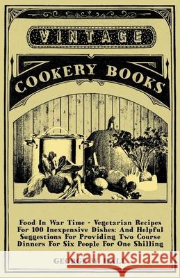 Food in War Time - Vegetarian Recipes for 100 Inexpensive Dishes: And Helpful Suggestions for Providing Two Course Dinners for Six People for One Shil Hall, George W. 9781406798395 Vintage Cookery Books