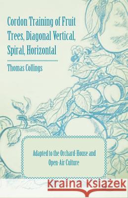 Cordon Training of Fruit Trees, Diagonal Vertical, Spiral, Horizontal - Adapted to the Orchard-House and Open-Air Culture Thomas Collings 9781409711124 