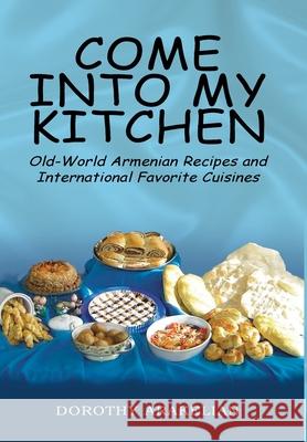 Come into My Kitchen: Old-World Armenian Recipes and International Favorite Cuisines Dorothy Arakelian 9781425710088 Xlibris Us