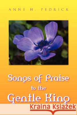Songs of Praise to the Gentle King Anne H. Pedrick 9781425747107 Xlibris Corporation