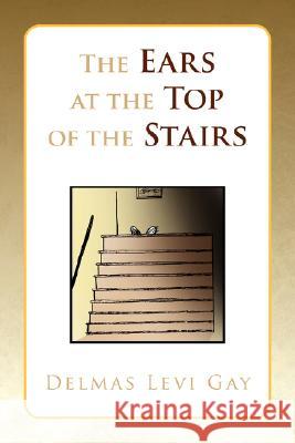 The Ears at the Top of the Stairs Delmas Levi Gay 9781436302739 Xlibris Corporation