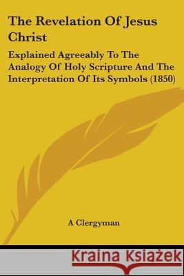 The Revelation Of Jesus Christ: Explained Agreeably To The Analogy Of Holy Scripture And The Interpretation Of Its Symbols (1850) A Clergyman 9781437338669 