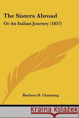 The Sisters Abroad: Or An Italian Journey (1857) Barbara H. Channing 9781437339253 