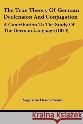 The True Theory of German Declension and Conjugation: A Contribution to the Study of the German Language (1873) Keane, Augustus Henry 9781437342918 