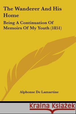 The Wanderer And His Home: Being A Continuation Of Memoirs Of My Youth (1851) Alphonse Lamartine 9781437345520 