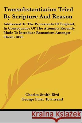 Transubstantiation Tried By Scripture And Reason: Addressed To The Protestants Of England, In Consequence Of The Attempts Recently Made To Introduce R Charles Smith Bird 9781437355758 
