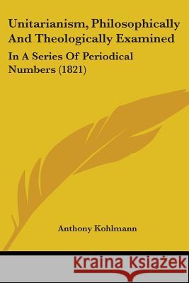 Unitarianism, Philosophically And Theologically Examined: In A Series Of Periodical Numbers (1821) Anthony Kohlmann 9781437359725 