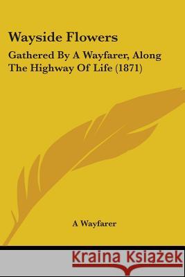 Wayside Flowers: Gathered By A Wayfarer, Along The Highway Of Life (1871) A Wayfarer 9781437363210 