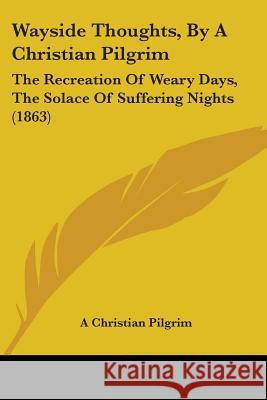 Wayside Thoughts, By A Christian Pilgrim: The Recreation Of Weary Days, The Solace Of Suffering Nights (1863) A Christian Pilgrim 9781437363241 