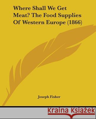 Where Shall We Get Meat? The Food Supplies Of Western Europe (1866) Joseph Fisher 9781437364484 