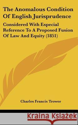 The Anomalous Condition Of English Jurisprudence: Considered With Especial Reference To A Proposed Fusion Of Law And Equity (1851) Charles Fran Trower 9781437371178 