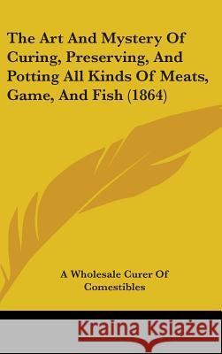 The Art And Mystery Of Curing, Preserving, And Potting All Kinds Of Meats, Game, And Fish (1864) A Wholesale Curer Of 9781437379945 