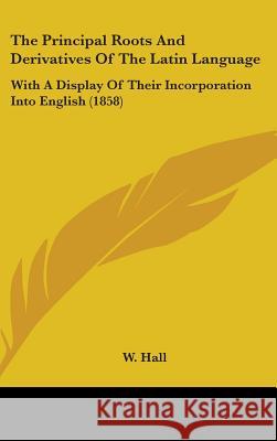 The Principal Roots And Derivatives Of The Latin Language: With A Display Of Their Incorporation Into English (1858) W. Hall 9781437381085 