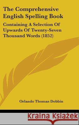 The Comprehensive English Spelling Book: Containing A Selection Of Upwards Of Twenty-Seven Thousand Words (1852) Orlando Thom Dobbin 9781437381689 