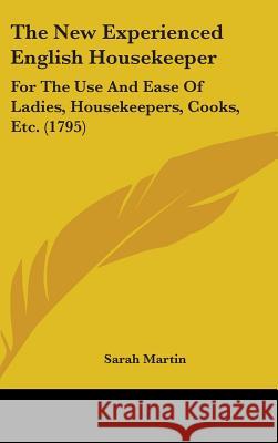 The New Experienced English Housekeeper: For The Use And Ease Of Ladies, Housekeepers, Cooks, Etc. (1795) Sarah Martin 9781437382501 