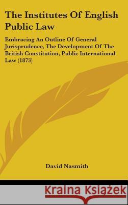 The Institutes Of English Public Law: Embracing An Outline Of General Jurisprudence, The Development Of The British Constitution, Public International David Nasmith 9781437419894 