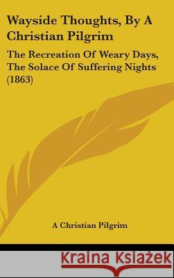 Wayside Thoughts, By A Christian Pilgrim: The Recreation Of Weary Days, The Solace Of Suffering Nights (1863) A Christian Pilgrim 9781437430431 