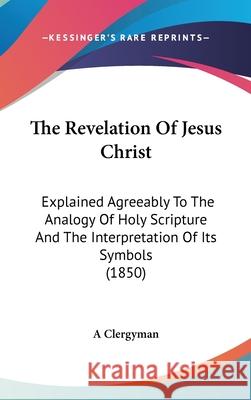 The Revelation Of Jesus Christ: Explained Agreeably To The Analogy Of Holy Scripture And The Interpretation Of Its Symbols (1850) A Clergyman 9781437445589 
