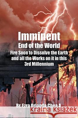 Imminent End of the World: Fire Soon to Dissolve the Earth and all the Works on it! A, Br Ezra Orlando Chea 9781440165672 iUniverse.com