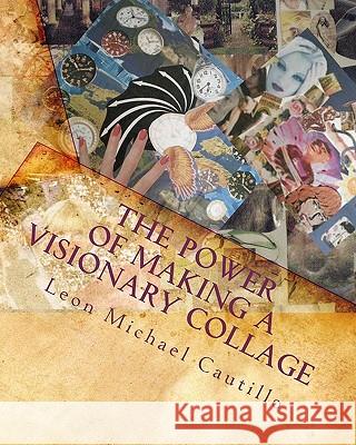 The Power of Making a Visionary Collage: How to Evoke Your Dream Into Reality Using Collages Leon Michael Cautillo 9781442155862 Createspace