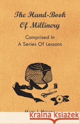 The Hand-Book of Millinery - Comprised in a Series of Lessons for the Formation of Bonnets, Capotes, Turbans, Caps, Bows, Etc - To Which is Appended a Howell, Mary J. 9781444652659 Barton Press