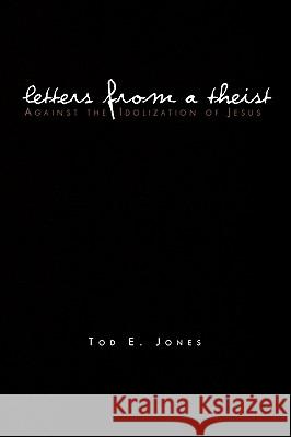 Letters from a Theist: Against the Idolization of Jesus Tod E Jones 9781450059732 Xlibris