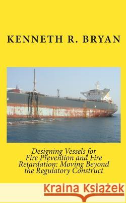 Designing Vessels for Fire Prevention and Fire Retardation: Moving Beyond the Regulatory Construct Kenneth R. Bryan 9781451543599 Createspace