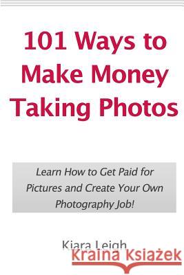 101 Ways to Make Money Taking Photos: Learn How to Get Paid for Pictures and Create Your Own Photography Job! Kiara Leigh 9781452881669 Createspace