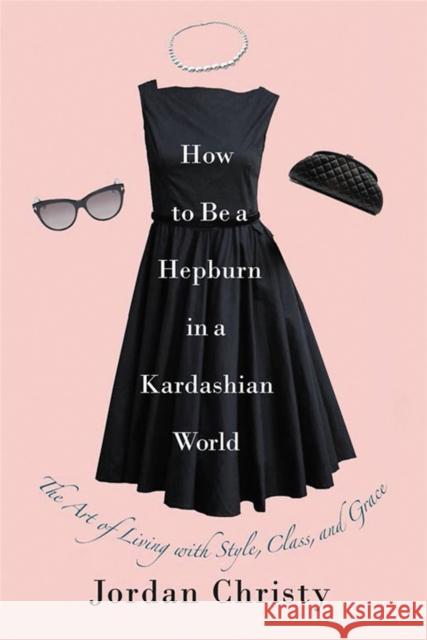How to Be a Hepburn in a Kardashian World: The Art of Living with Style, Class, and Grace Christy, Jordan 9781455598663 Center Street