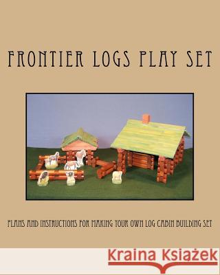 Frontier Logs Play Set: Plans and instructions for making your own log cabin building set. Bagnall, Ralph W. 9781466394933 Createspace
