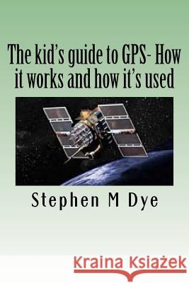 The kid's guide to GPS- How it works and how it's used.: Engineering Adventures With The Global Positioning System Dye, Stephen M. 9781466433038 Createspace