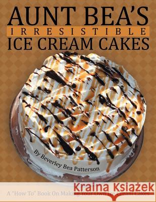 Aunt Bea's Irresistible Ice Cream Cakes: A How To Book On Making Your Own Ice Cream Cakes Patterson, Beverley Bea 9781468500998 Authorhouse
