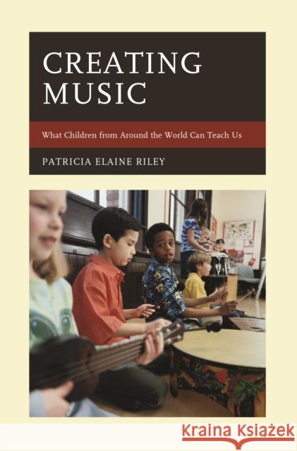 Creating Music: What Children from Around the World Can Teach Us Patricia Elaine Riley 9781475830170 Rowman & Littlefield Publishers