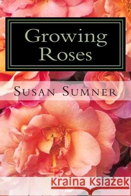 Growing Roses: Everything You Need to Know, and More . . . Susan Sumner 9781477569023 Createspace