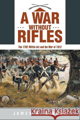 A War without Rifles: The 1792 Militia Act and the War of 1812 James N Gibson 9781480832459 Archway Publishing
