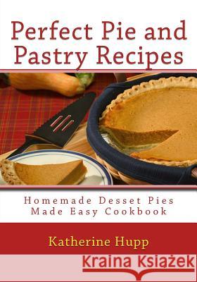 Perfect Pie and Pastry Recipes: Homemade Dessert Pies Made Easy Cookbook Katherine Hupp 9781484017371 Createspace