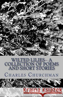 Wilted Lilies-- A Collection of Poems and Short Stories Charles S. Churchman 9781492157083 Createspace