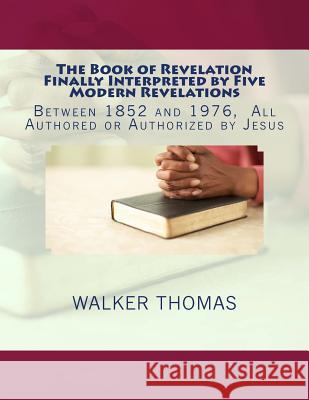 The Book of Revelation Finally Interpreted by Five Modern Revelations: Between 1852 and 1976, All Authored or Authorized by Jesus Walker Thomas 9781494202118 Createspace