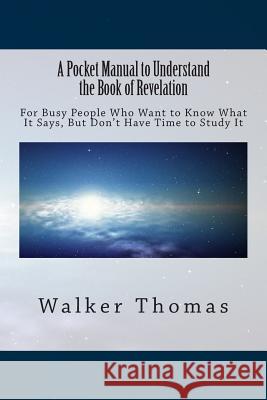 A Pocket Manual to Understand The Book of Revelation: For Busy People Who Want to Know What It Says, But Don't Have Time to Study It Thomas, Walker 9781494338176 Createspace