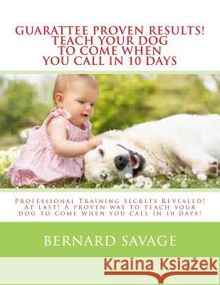 Guarantee Proven Results! Teach Your Dog To Come When You Call in 10 Days: Professional Training Secrets Revealed! At last! A proven way to teach your Savage, Bernard a. 9781494368869 Createspace