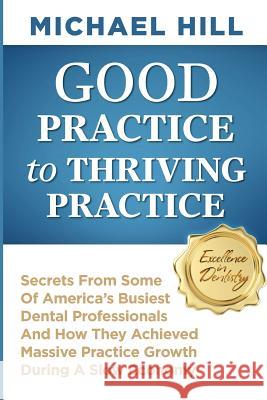 Good Practice To Thriving Practice: Secrets From Some Of America's Busiest Dental Professionals And How They Achieved Massive Practice Growth During A Hill, Michael 9781497540217 Createspace