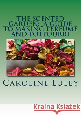 The Scented Garden: A Guide to Making Perfume and Potpourri MS Caroline J. Luley 9781499184440 Createspace