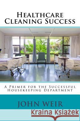 Healthcare Cleaning Success: A Primer for the Successful Housekeeping Department John Michael Weir 9781499511000 Createspace