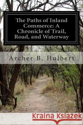 The Paths of Inland Commerce: A Chronicle of Trail, Road, and Waterway Archer Butler Hulbert 9781499673630 Createspace