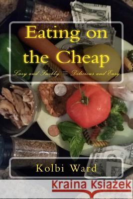Eating on the Cheap: Lazy and Snobby = Delicious and Easy Kolbi R. Ward 9781500449391 Createspace
