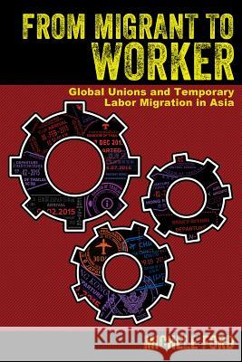 From Migrant to Worker: Global Unions and Temporary Labor Migration in Asia Michele Ford 9781501735141 ILR Press