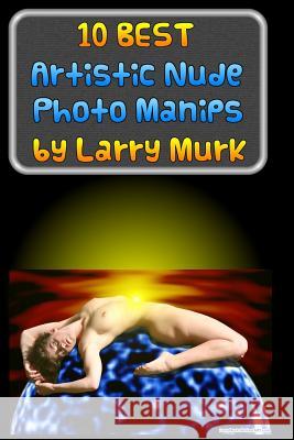10 BEST Artistic Nude Photo Manips by Larry Murk Murk, Larry 9781502396662 Createspace