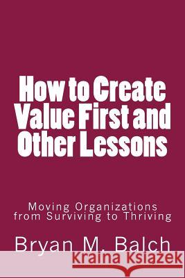 How to Create Value First and Other Lessons: Moving Organizations from Surviving to Thriving Bryan M. Balch 9781502742230 Createspace